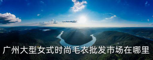 廣州針紡市場，廣州針織毛衣批發市場在哪
