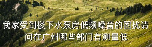 我家受到樓下水泵房低頻噪音的困擾請問在廣州哪些部門有測量低
