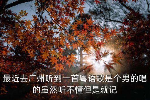 最近去廣州聽到一首粵語歌是個男的唱的雖然聽不懂但是就記