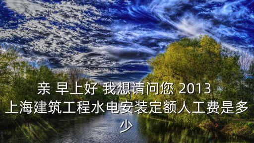 親 早上好 我想請問您 2013 上海建筑工程水電安裝定額人工費(fèi)是多少