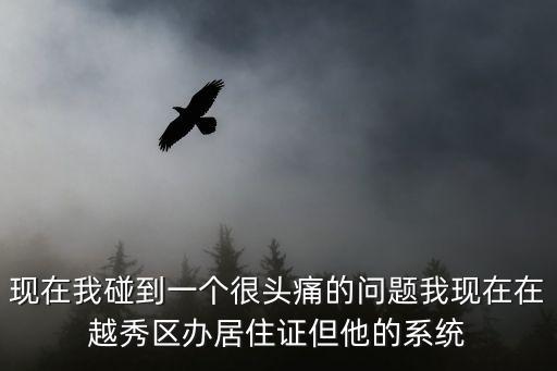 現在我碰到一個很頭痛的問題我現在在越秀區辦居住證但他的系統