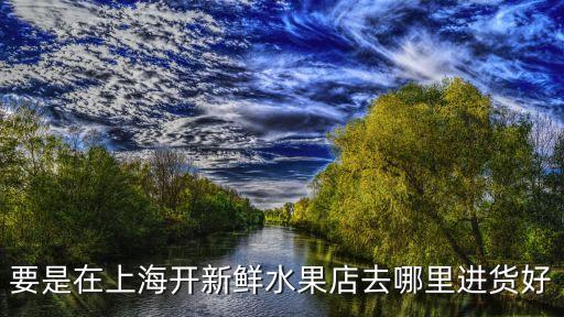 上海市水果店進貨渠道，在上海要是開精品水果店應該去哪里進貨