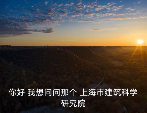 上海市建科院官網，你好 我想問問那個 上海市建筑科學研究院