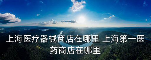 上海醫療器械商店在哪里 上海第一醫藥商店在哪里