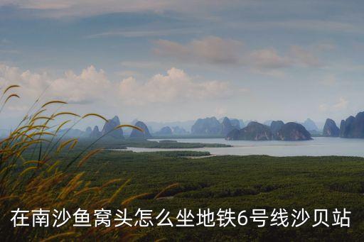 廣州地鐵6號線沙貝到3號線市橋，在南沙魚窩頭怎么坐地鐵6號線沙貝站