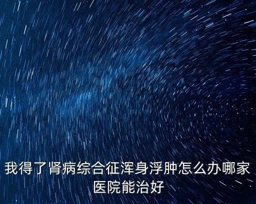 2019腎病全國年會廣州，我得了腎病綜合征渾身浮腫怎么辦哪家醫院能治好