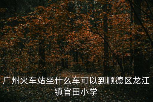 廣州火車站坐什么車可以到順德區龍江鎮官田小學