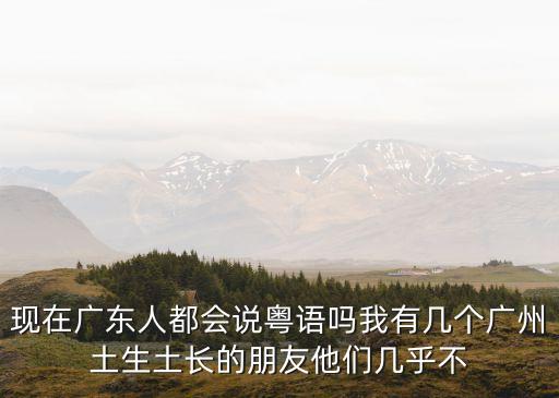 年輕廣州人還會粵語嗎，現在廣東人都會說粵語嗎我有幾個廣州土生土長的朋友他們幾乎不