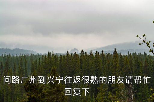 問路廣州到興寧往返很熟的朋友請(qǐng)幫忙回復(fù)下