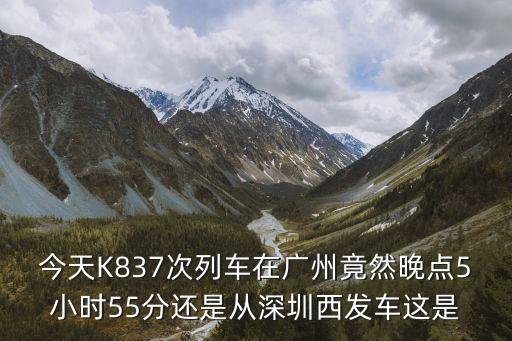 今天K837次列車在廣州竟然晚點5小時55分還是從深圳西發(fā)車這是