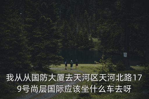 我從從國防大廈去天河區天河北路179號尚層國際應該坐什么車去呀