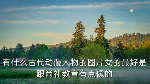 有什么古代動漫人物的圖片女的最好是跟尚禮教育有點像的