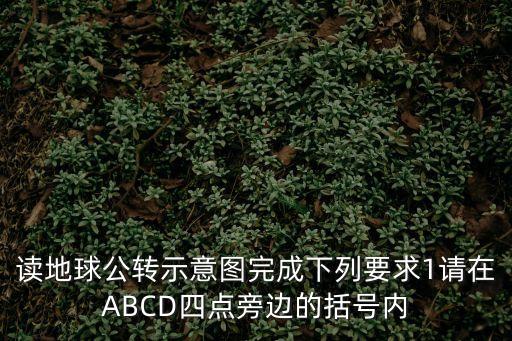 讀地球公轉(zhuǎn)示意圖完成下列要求1請在ABCD四點旁邊的括號內(nèi)