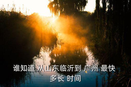 誰知道 從山東臨沂到 廣州 最快 多長 時間