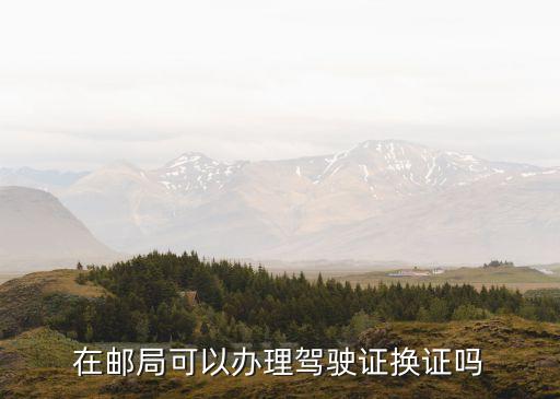 廣州市駕照期滿換證中國郵政，在郵局可以辦理駕駛證換證嗎