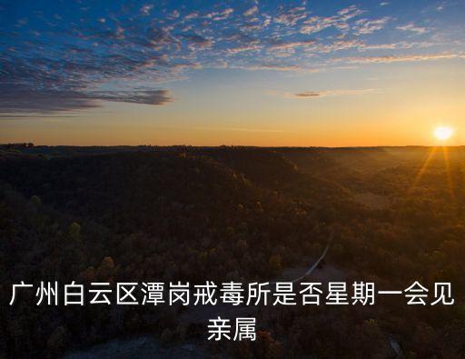 廣州市戒毒所魏科宏，廣州白云區(qū)潭崗戒毒所是否星期一會(huì)見(jiàn)親屬