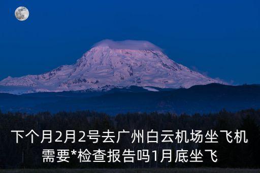 從佛山去廣州需要做*檢測嗎，下個月2月2號去廣州白云機場坐飛機需要*檢查報告嗎1月底坐飛