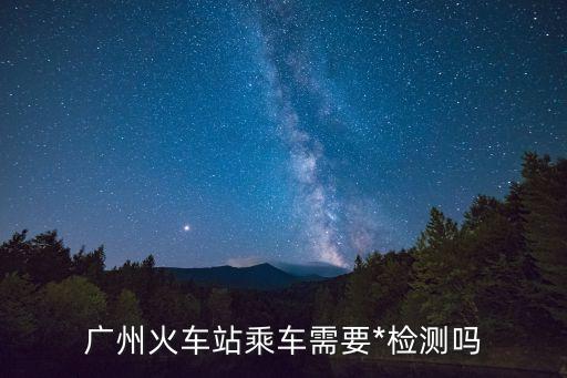 廣州南站到順德學院要*檢測嗎，廣州火車站乘車需要*檢測嗎