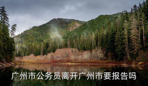 離開(kāi)廣州需要*證明要紙質(zhì)的，廣州市公務(wù)員離開(kāi)廣州市要報(bào)告嗎