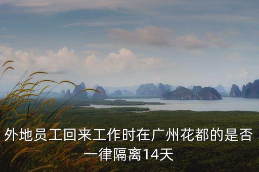 廣州花都人出外省要隔離嗎，外地員工回來工作時在廣州花都的是否一律隔離14天