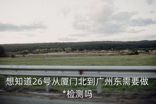 來(lái)廣州接人需要*檢測(cè)嗎，想知道26號(hào)從廈門北到廣州東需要做*檢測(cè)嗎