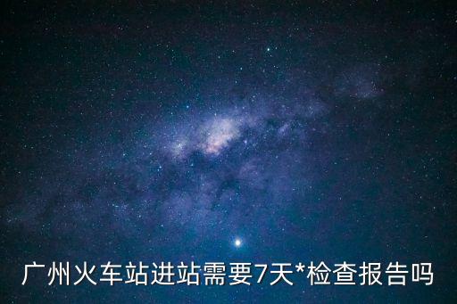 廣州*三天一次嗎，廣州火車站進站需要7天*檢查報告嗎