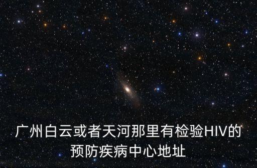 廣州白云街道核檢，廣州白云或者天河那里有檢驗HIV的預防疾病中心地址
