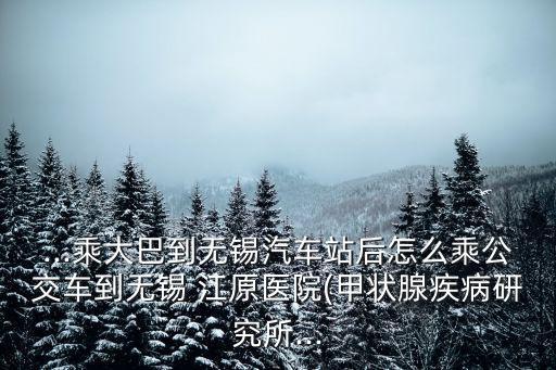 ...乘大巴到無錫汽車站后怎么乘公交車到無錫 江原醫(yī)院(甲狀腺疾病研究所...