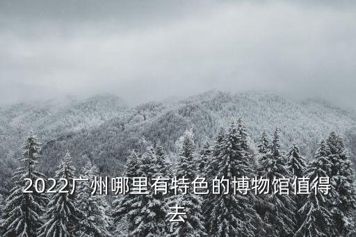 2022廣州哪里有特色的博物館值得去
