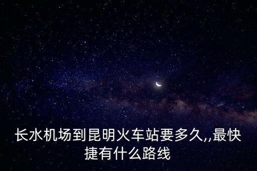 長水機場到昆明火車站要多久,,最快捷有什么路線