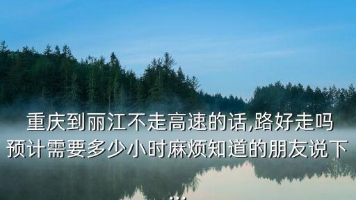  重慶到麗江不走高速的話,路好走嗎預(yù)計(jì)需要多少小時(shí)麻煩知道的朋友說下...