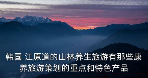 韓國(guó) 江原道的山林養(yǎng)生旅游有那些康養(yǎng)旅游策劃的重點(diǎn)和特色產(chǎn)品