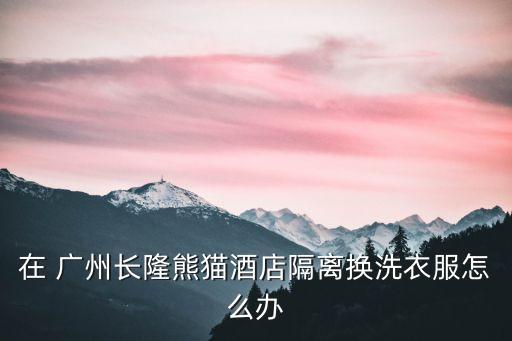 廣州長隆熊貓酒店,隔離換洗衣服怎么辦?長隆酒店告訴你!