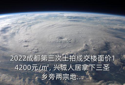 2022成都第三次土拍成交樓面價(jià)14200元/㎡, 興城人居拿下三圣鄉(xiāng)旁兩宗地...
