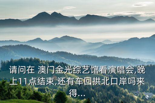 請(qǐng)問(wèn)在 澳門金光綜藝館看演唱會(huì),晚上11點(diǎn)結(jié)束,還有車回拱北口岸嗎來(lái)得...