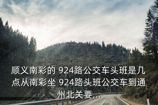 順義南彩的 924路公交車頭班是幾點從南彩坐 924路頭班公交車到通州北關要...