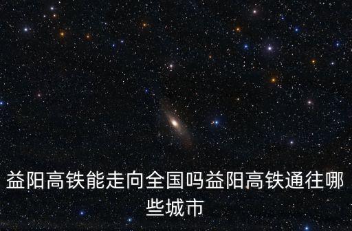 益陽高鐵能走向全國嗎益陽高鐵通往哪些城市