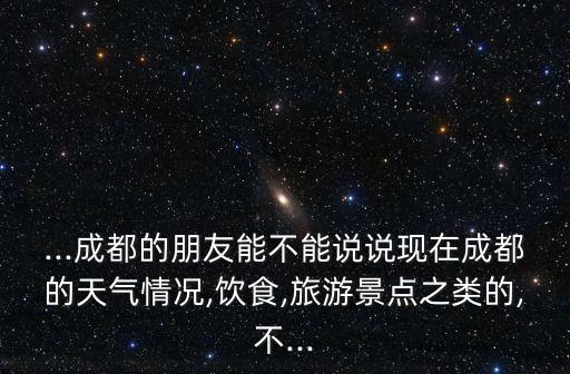 ...成都的朋友能不能說說現在成都的天氣情況,飲食,旅游景點之類的,不...