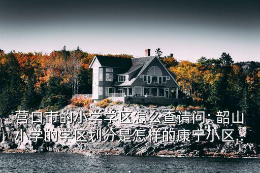 韶山小學(xué),營(yíng)口市小學(xué)學(xué)區(qū)怎么查?韶山小學(xué)校區(qū)