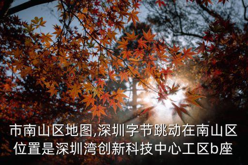 深圳市南山區地圖,深圳字節跳動在南山區位置是深圳灣創新科技中心工區b座