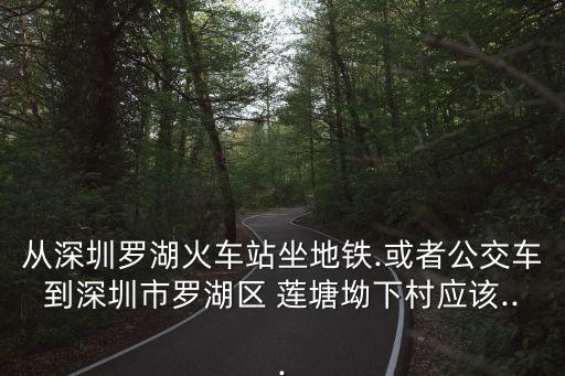 從深圳羅湖火車站坐地鐵.或者公交車到深圳市羅湖區 蓮塘坳下村應該...