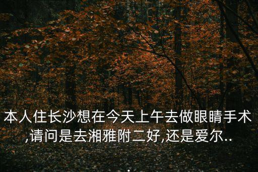 本人住長(zhǎng)沙想在今天上午去做眼睛手術(shù),請(qǐng)問(wèn)是去湘雅附二好,還是愛(ài)爾...