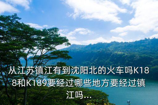 從江蘇鎮(zhèn)江有到沈陽北的火車嗎K188和K189要經(jīng)過哪些地方要經(jīng)過鎮(zhèn)江嗎...
