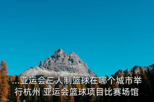亞運(yùn)會(huì)籃球,杭州亞運(yùn)會(huì)三人制籃球項(xiàng)目比賽將在浙江湖州市舉行