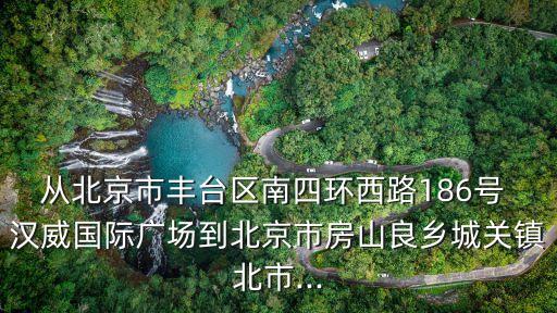 從北京市豐臺區南四環西路186號 漢威國際廣場到北京市房山良鄉城關鎮北市...