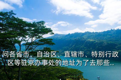 問各省市、自治區、直轄市、特別行政區等駐京辦事處的地址為了去那些...