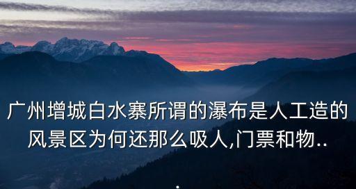 廣州增城白水寨所謂的瀑布是人工造的風景區(qū)為何還那么吸人,門票和物...
