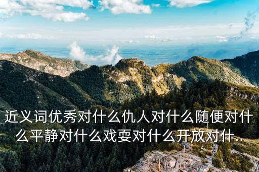 近義詞優秀對什么仇人對什么隨便對什么平靜對什么戲耍對什么開放對什...