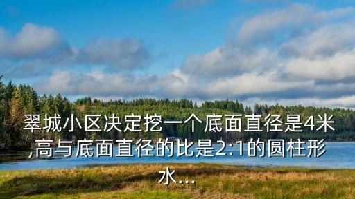  翠城小區(qū)決定挖一個底面直徑是4米,高與底面直徑的比是2:1的圓柱形水...