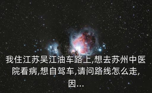 我住江蘇吳江油車路上,想去蘇州中醫院看病,想自駕車,請問路線怎么走,因...
